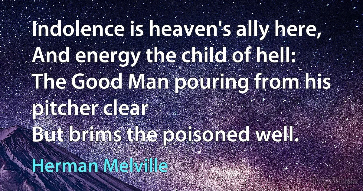 Indolence is heaven's ally here,
And energy the child of hell:
The Good Man pouring from his pitcher clear
But brims the poisoned well. (Herman Melville)