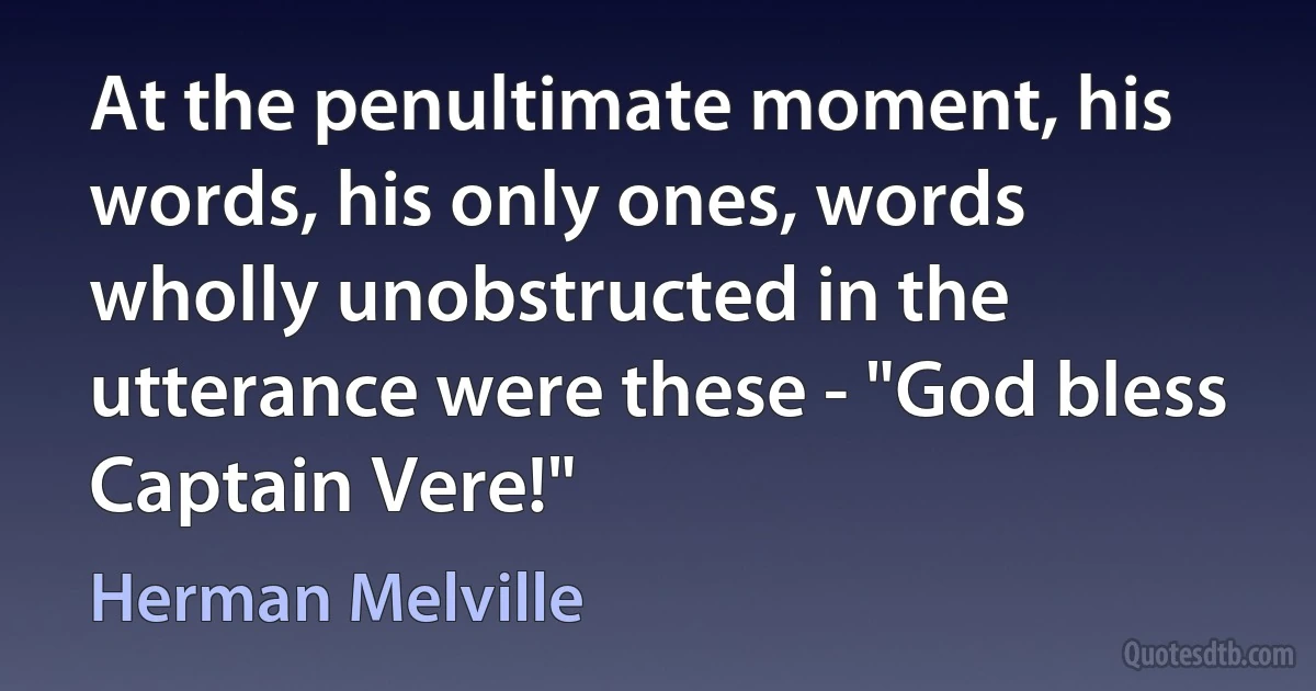 At the penultimate moment, his words, his only ones, words wholly unobstructed in the utterance were these - "God bless Captain Vere!" (Herman Melville)