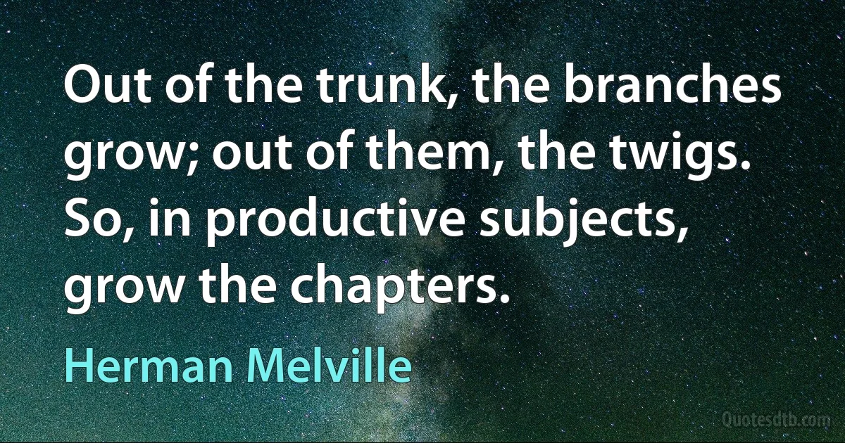 Out of the trunk, the branches grow; out of them, the twigs. So, in productive subjects, grow the chapters. (Herman Melville)