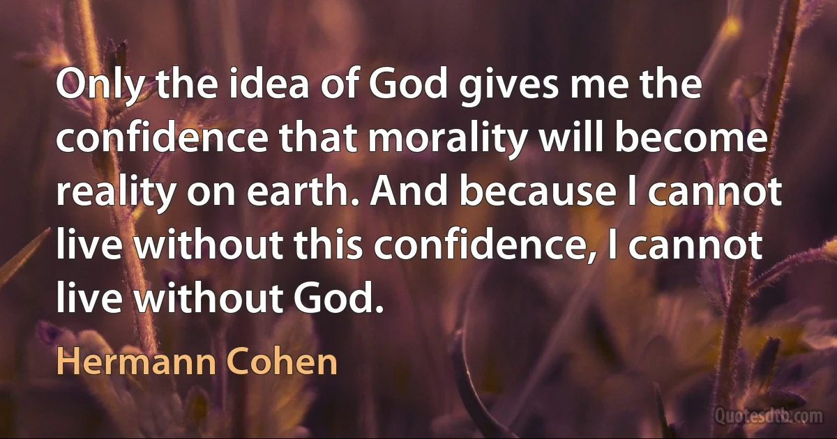 Only the idea of God gives me the confidence that morality will become reality on earth. And because I cannot live without this confidence, I cannot live without God. (Hermann Cohen)