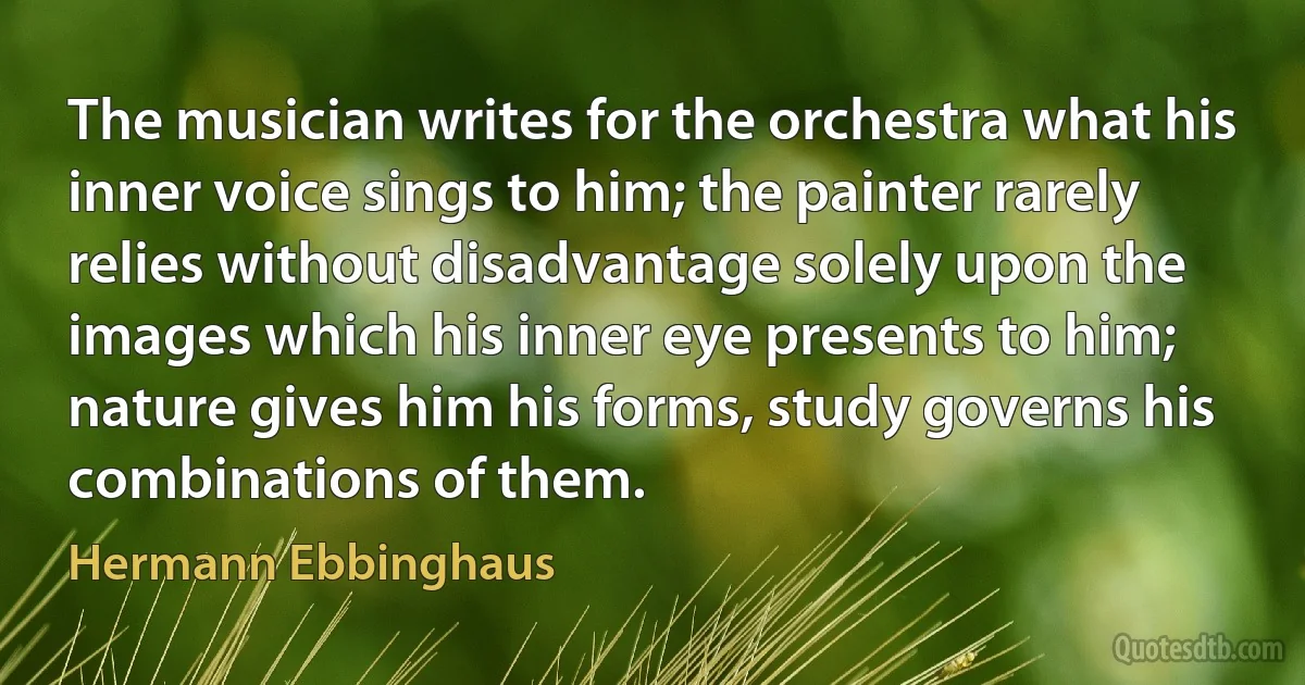 The musician writes for the orchestra what his inner voice sings to him; the painter rarely relies without disadvantage solely upon the images which his inner eye presents to him; nature gives him his forms, study governs his combinations of them. (Hermann Ebbinghaus)