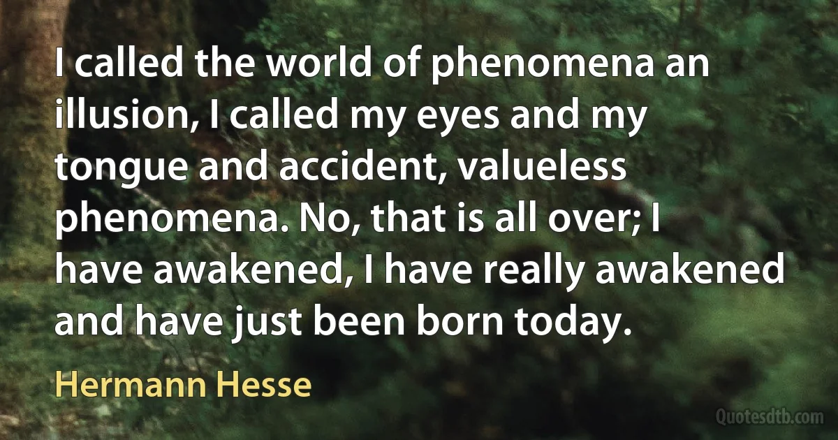 I called the world of phenomena an illusion, I called my eyes and my tongue and accident, valueless phenomena. No, that is all over; I have awakened, I have really awakened and have just been born today. (Hermann Hesse)