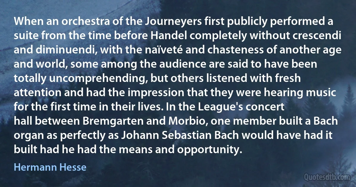 When an orchestra of the Journeyers first publicly performed a suite from the time before Handel completely without crescendi and diminuendi, with the naïveté and chasteness of another age and world, some among the audience are said to have been totally uncomprehending, but others listened with fresh attention and had the impression that they were hearing music for the first time in their lives. In the League's concert hall between Bremgarten and Morbio, one member built a Bach organ as perfectly as Johann Sebastian Bach would have had it built had he had the means and opportunity. (Hermann Hesse)