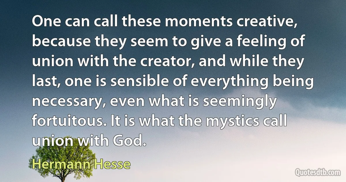 One can call these moments creative, because they seem to give a feeling of union with the creator, and while they last, one is sensible of everything being necessary, even what is seemingly fortuitous. It is what the mystics call union with God. (Hermann Hesse)