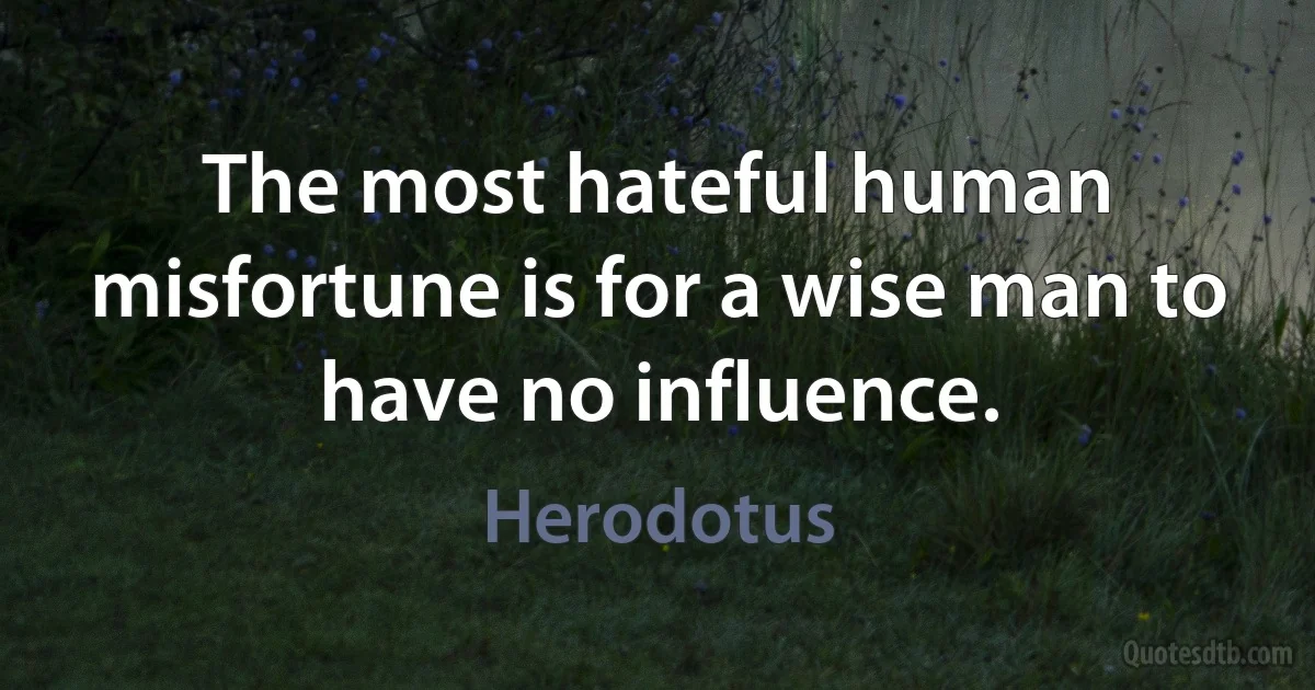 The most hateful human misfortune is for a wise man to have no influence. (Herodotus)