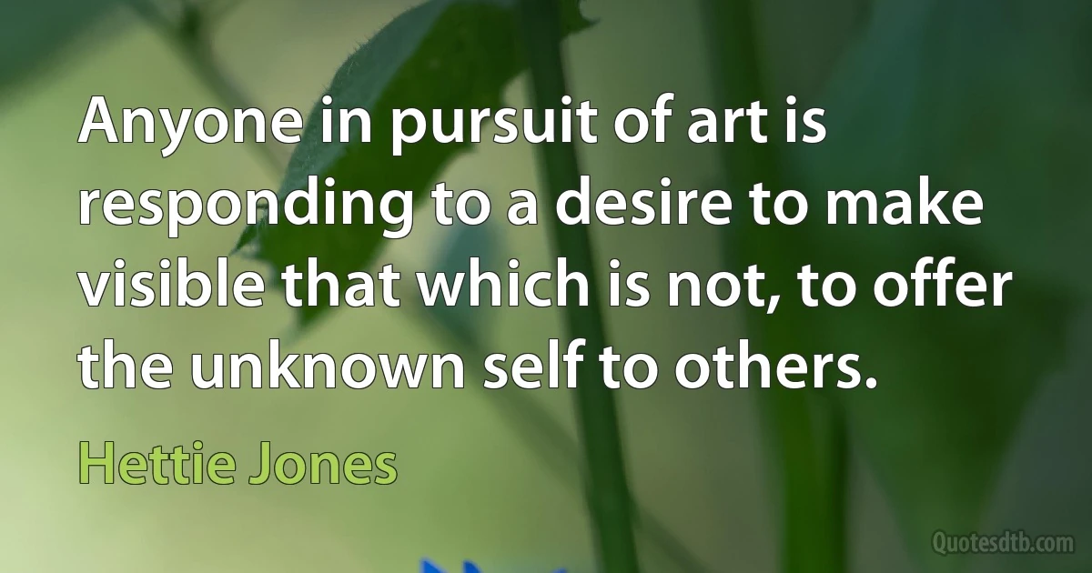 Anyone in pursuit of art is responding to a desire to make visible that which is not, to offer the unknown self to others. (Hettie Jones)