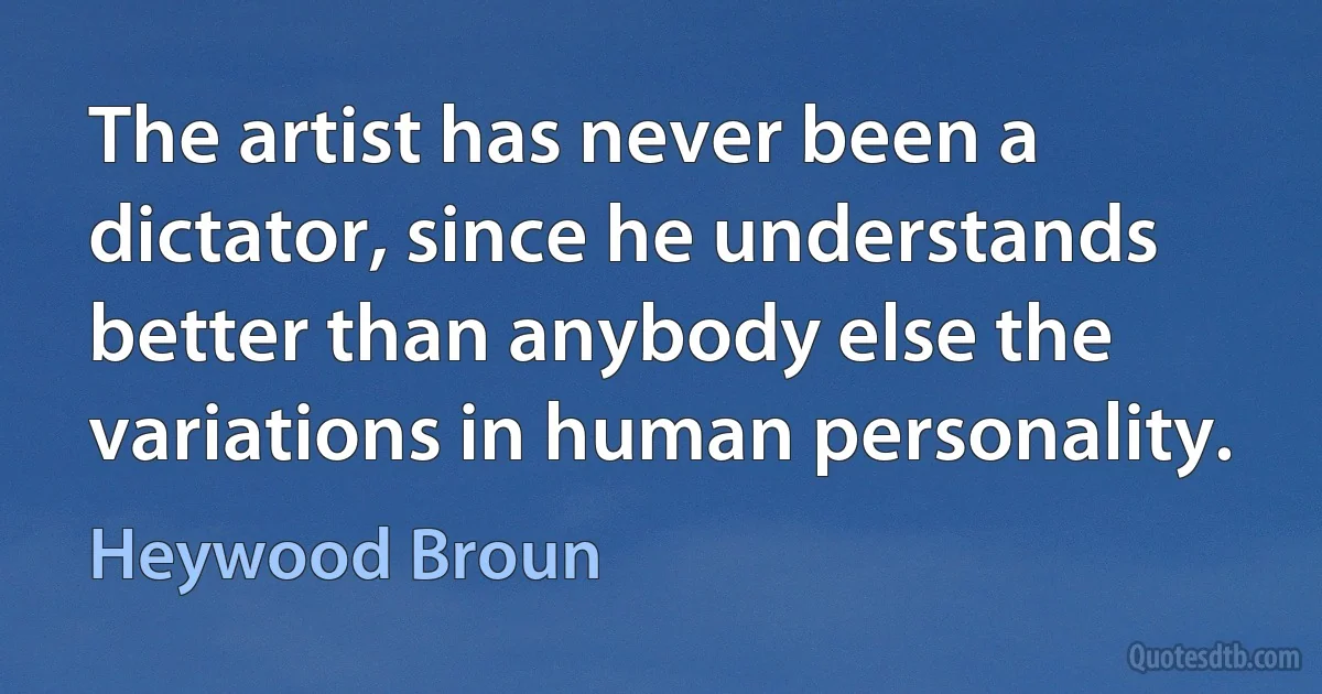 The artist has never been a dictator, since he understands better than anybody else the variations in human personality. (Heywood Broun)