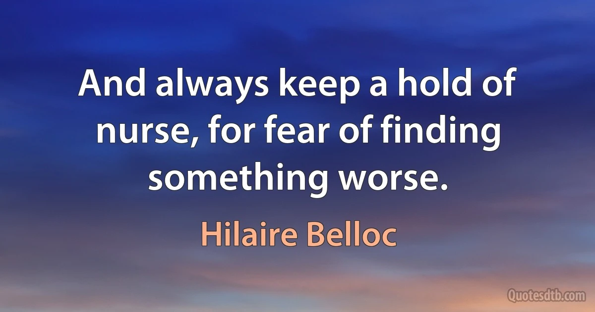 And always keep a hold of nurse, for fear of finding something worse. (Hilaire Belloc)