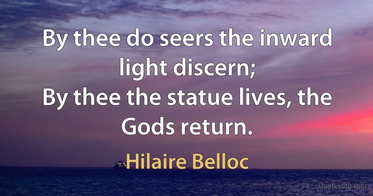 By thee do seers the inward light discern;
By thee the statue lives, the Gods return. (Hilaire Belloc)