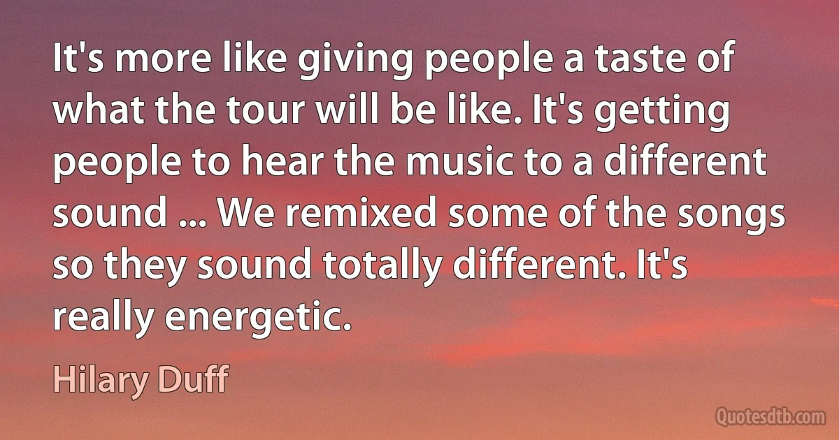 It's more like giving people a taste of what the tour will be like. It's getting people to hear the music to a different sound ... We remixed some of the songs so they sound totally different. It's really energetic. (Hilary Duff)