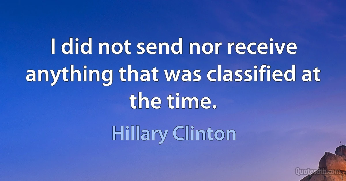 I did not send nor receive anything that was classified at the time. (Hillary Clinton)