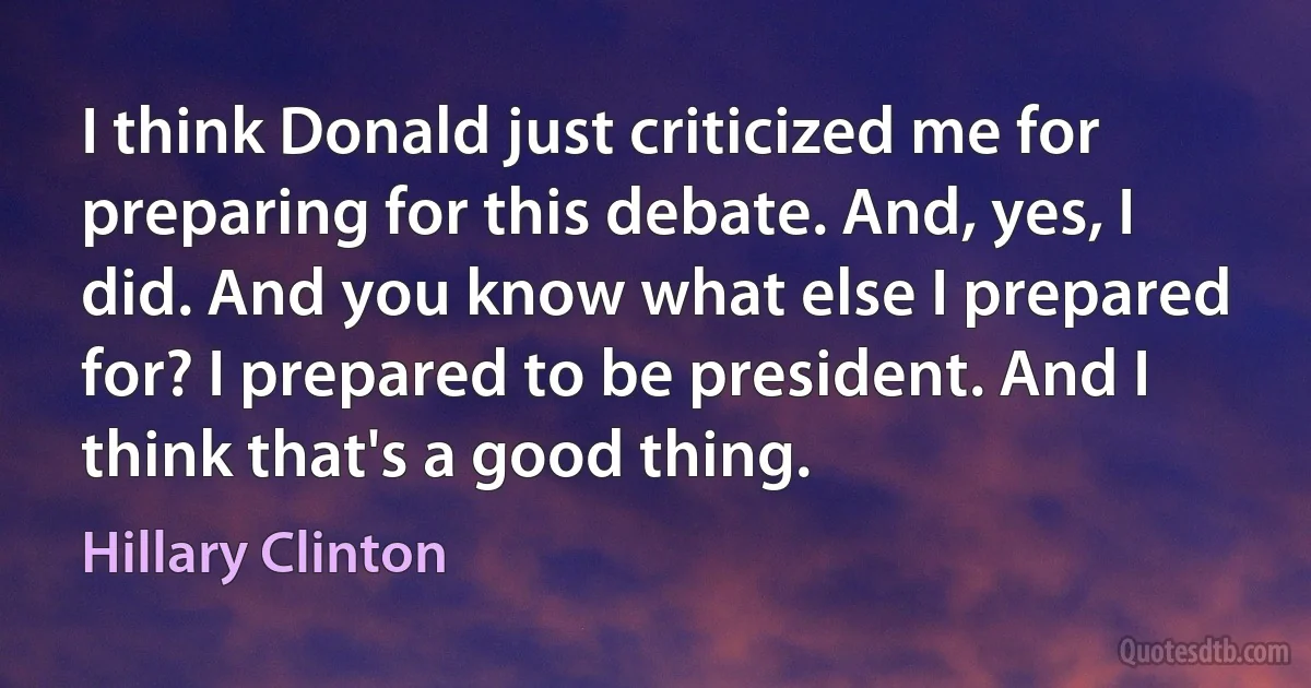 I think Donald just criticized me for preparing for this debate. And, yes, I did. And you know what else I prepared for? I prepared to be president. And I think that's a good thing. (Hillary Clinton)