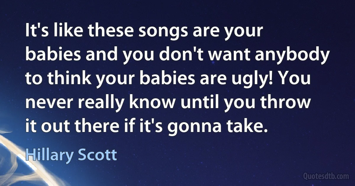 It's like these songs are your babies and you don't want anybody to think your babies are ugly! You never really know until you throw it out there if it's gonna take. (Hillary Scott)