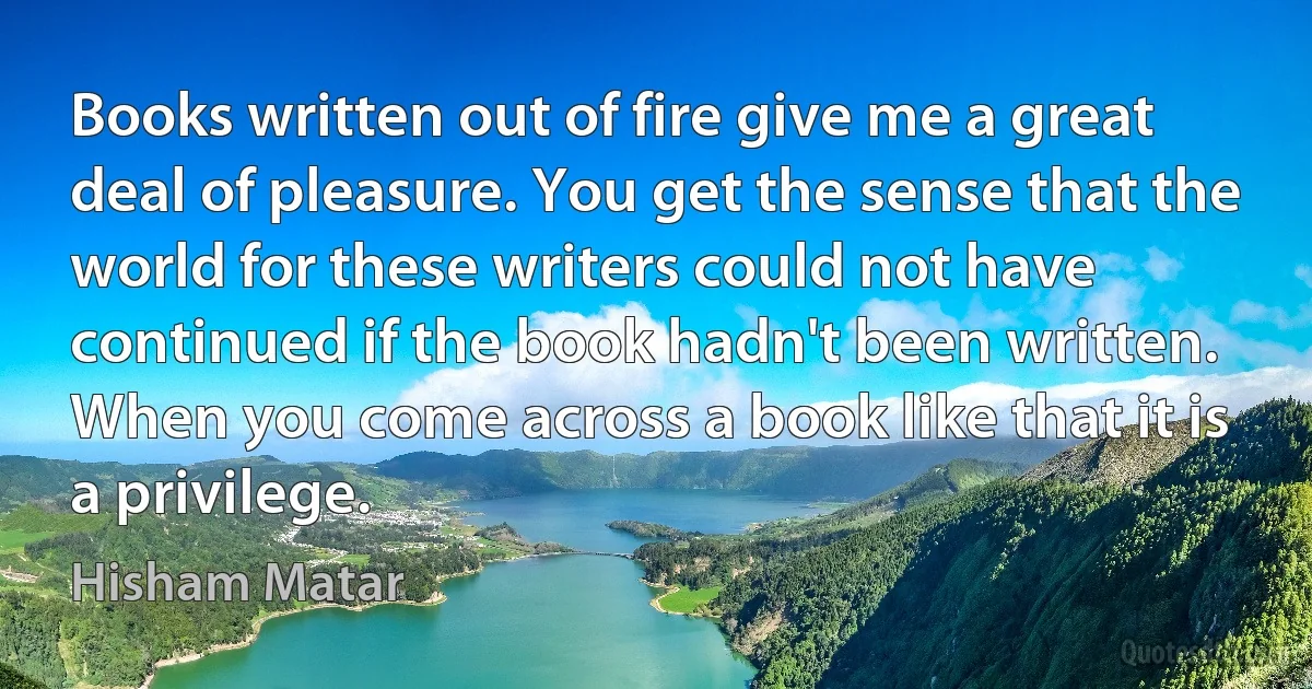 Books written out of fire give me a great deal of pleasure. You get the sense that the world for these writers could not have continued if the book hadn't been written. When you come across a book like that it is a privilege. (Hisham Matar)