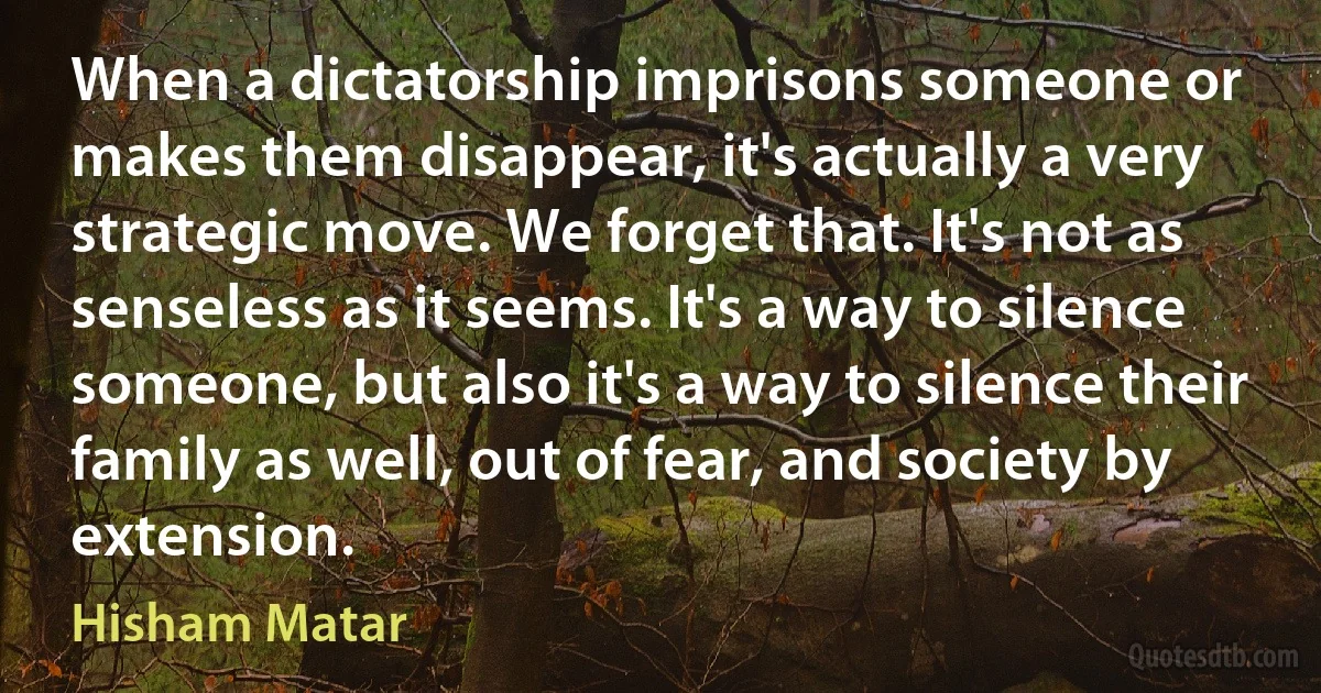 When a dictatorship imprisons someone or makes them disappear, it's actually a very strategic move. We forget that. It's not as senseless as it seems. It's a way to silence someone, but also it's a way to silence their family as well, out of fear, and society by extension. (Hisham Matar)