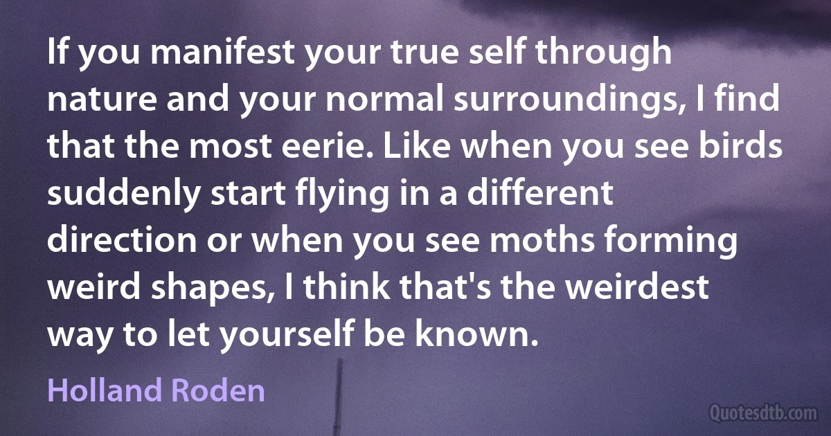 If you manifest your true self through nature and your normal surroundings, I find that the most eerie. Like when you see birds suddenly start flying in a different direction or when you see moths forming weird shapes, I think that's the weirdest way to let yourself be known. (Holland Roden)