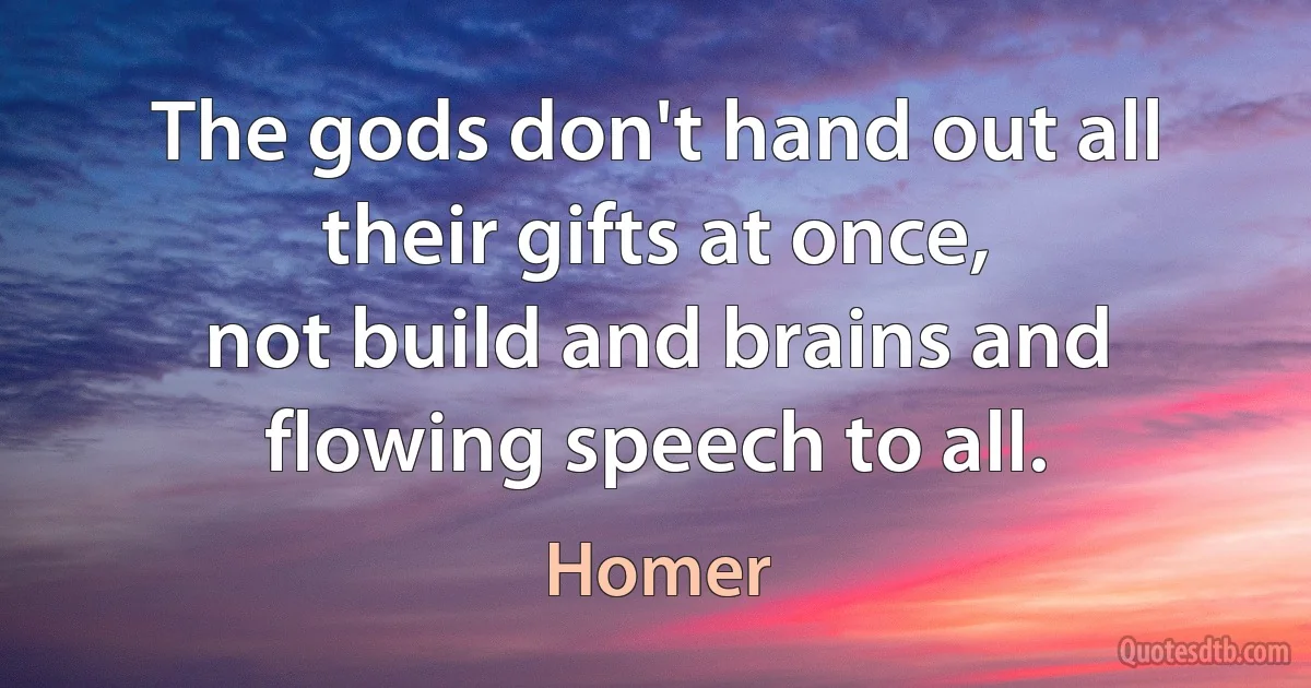 The gods don't hand out all their gifts at once,
not build and brains and flowing speech to all. (Homer)