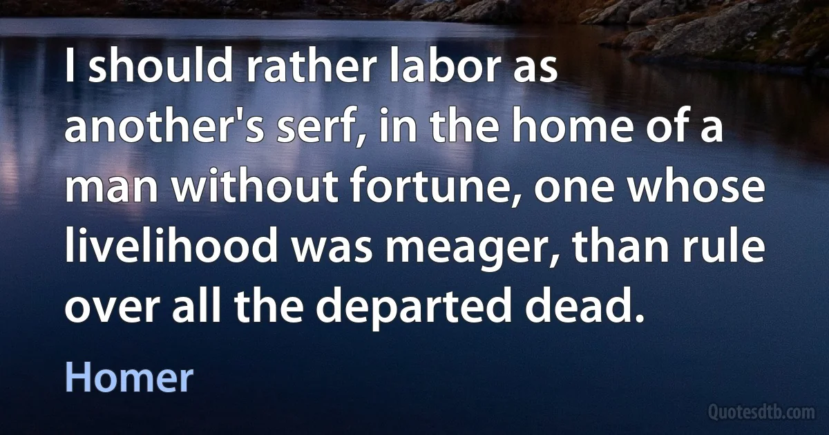 I should rather labor as another's serf, in the home of a man without fortune, one whose livelihood was meager, than rule over all the departed dead. (Homer)