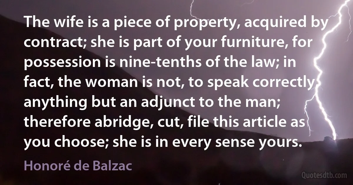 The wife is a piece of property, acquired by contract; she is part of your furniture, for possession is nine-tenths of the law; in fact, the woman is not, to speak correctly, anything but an adjunct to the man; therefore abridge, cut, file this article as you choose; she is in every sense yours. (Honoré de Balzac)