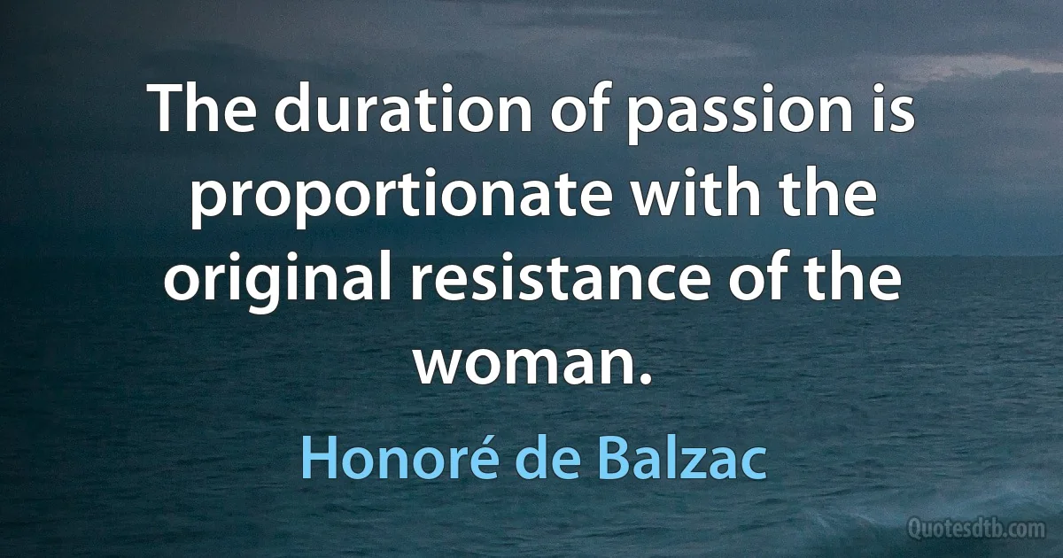 The duration of passion is proportionate with the original resistance of the woman. (Honoré de Balzac)