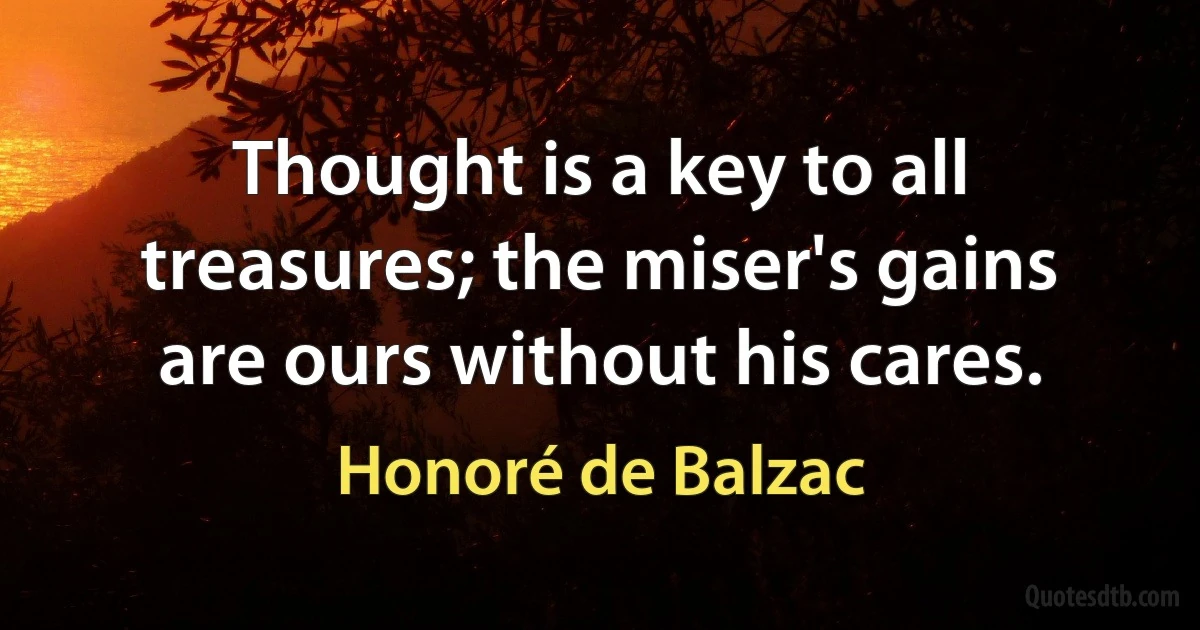 Thought is a key to all treasures; the miser's gains are ours without his cares. (Honoré de Balzac)