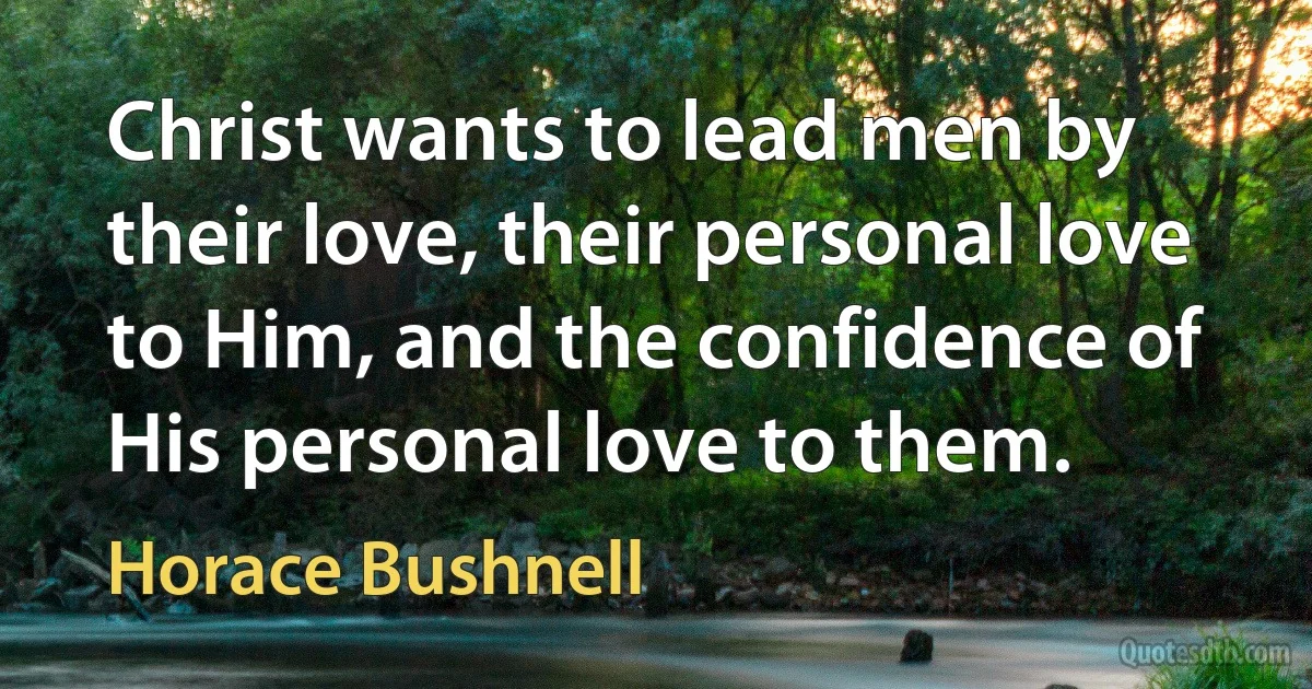 Christ wants to lead men by their love, their personal love to Him, and the confidence of His personal love to them. (Horace Bushnell)