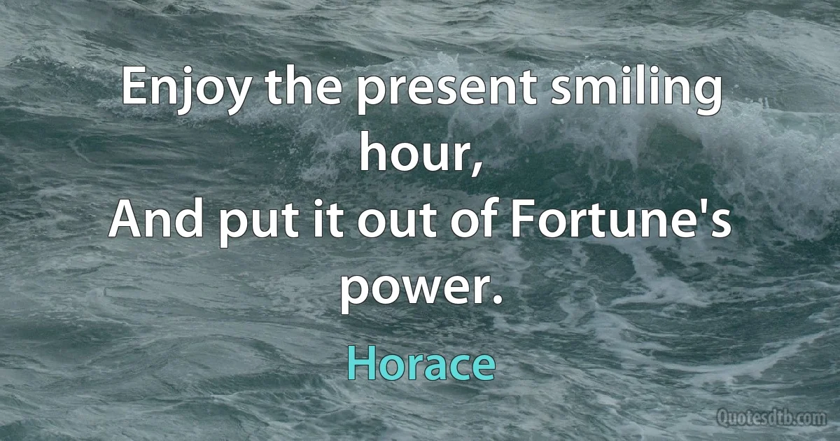 Enjoy the present smiling hour,
And put it out of Fortune's power. (Horace)