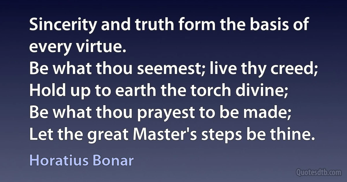 Sincerity and truth form the basis of every virtue.
Be what thou seemest; live thy creed;
Hold up to earth the torch divine;
Be what thou prayest to be made;
Let the great Master's steps be thine. (Horatius Bonar)