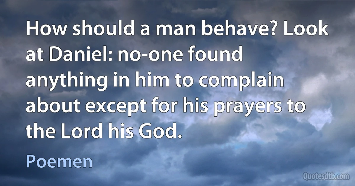 How should a man behave? Look at Daniel: no-one found anything in him to complain about except for his prayers to the Lord his God. (Poemen)