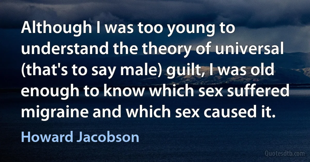 Although I was too young to understand the theory of universal (that's to say male) guilt, I was old enough to know which sex suffered migraine and which sex caused it. (Howard Jacobson)