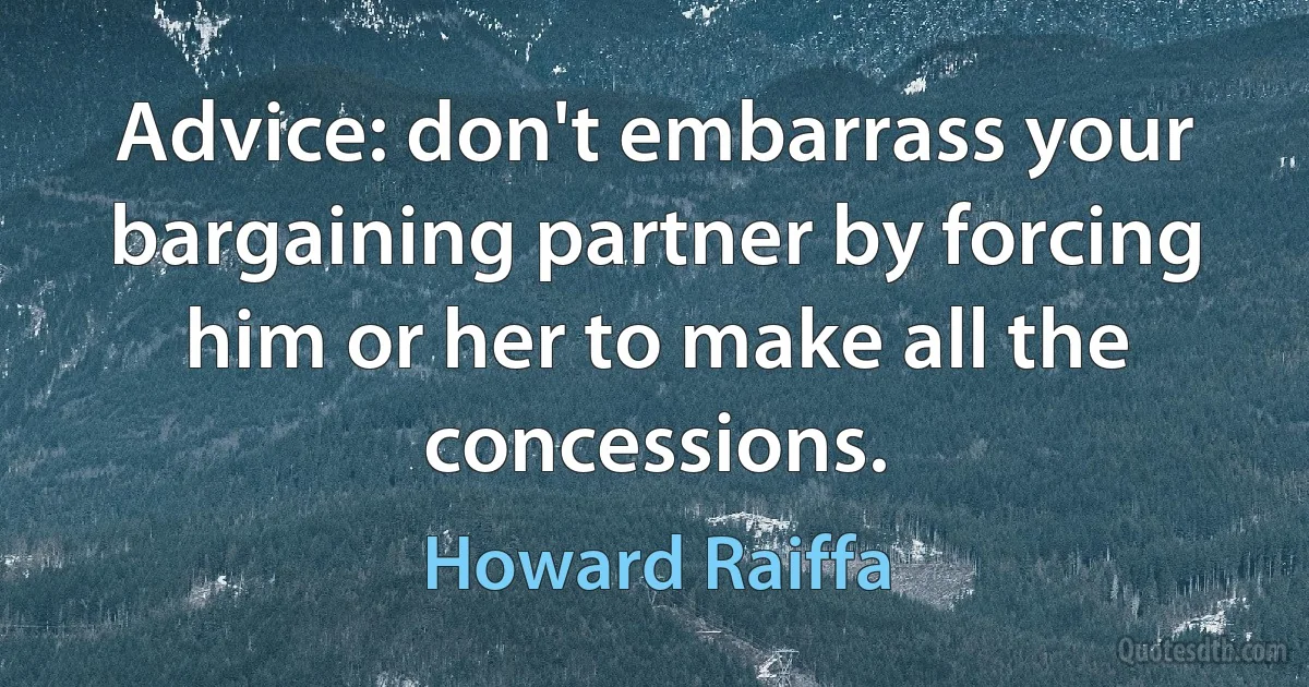 Advice: don't embarrass your bargaining partner by forcing him or her to make all the concessions. (Howard Raiffa)