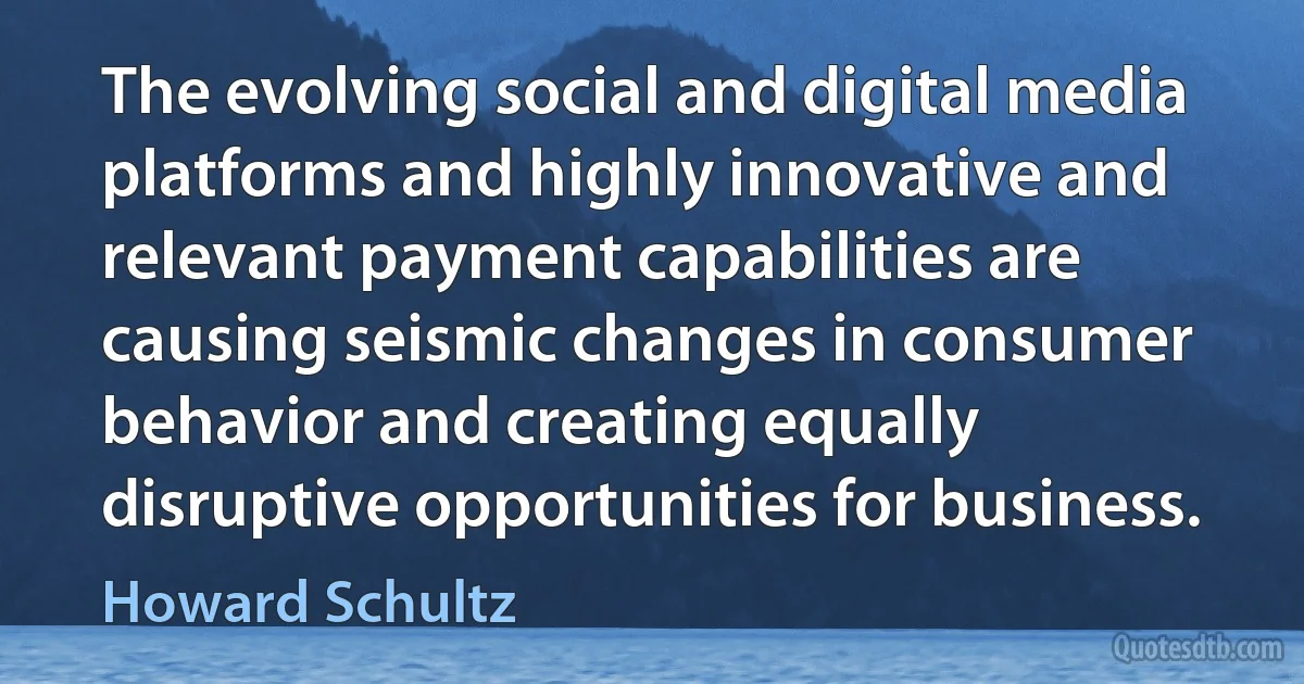 The evolving social and digital media platforms and highly innovative and relevant payment capabilities are causing seismic changes in consumer behavior and creating equally disruptive opportunities for business. (Howard Schultz)