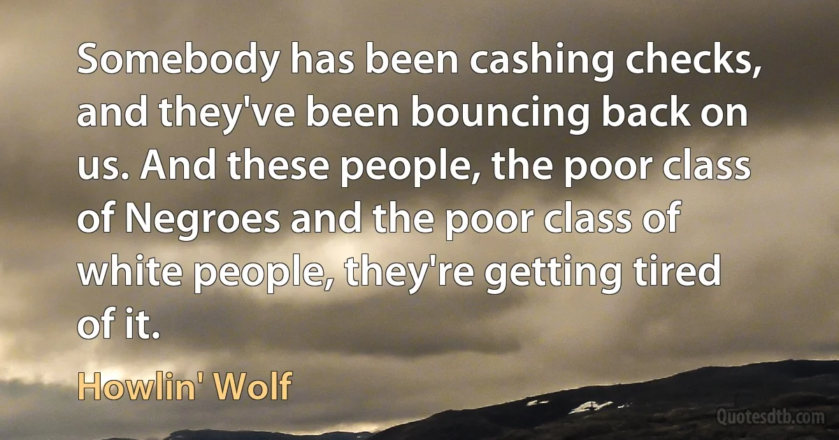 Somebody has been cashing checks, and they've been bouncing back on us. And these people, the poor class of Negroes and the poor class of white people, they're getting tired of it. (Howlin' Wolf)