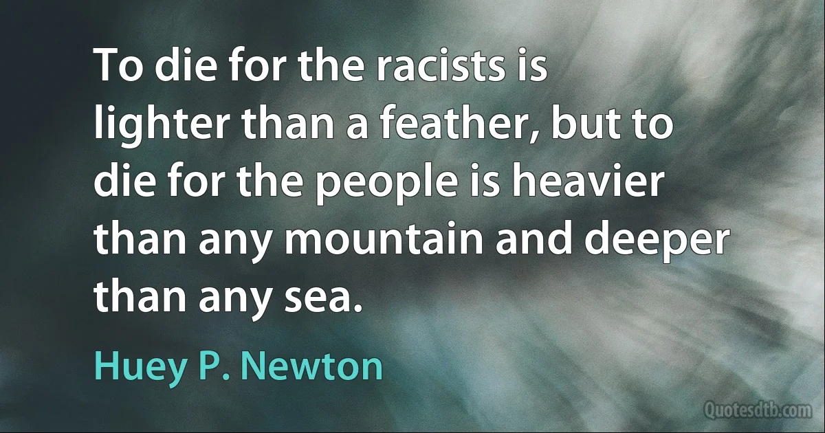 To die for the racists is lighter than a feather, but to die for the people is heavier than any mountain and deeper than any sea. (Huey P. Newton)