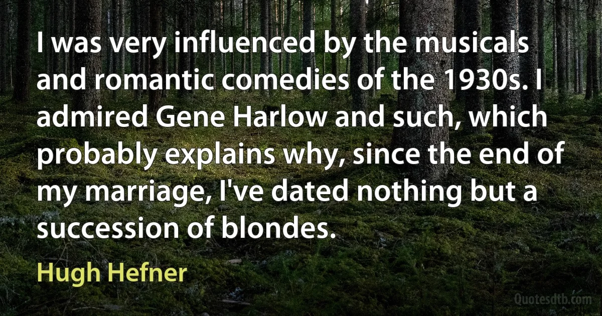 I was very influenced by the musicals and romantic comedies of the 1930s. I admired Gene Harlow and such, which probably explains why, since the end of my marriage, I've dated nothing but a succession of blondes. (Hugh Hefner)