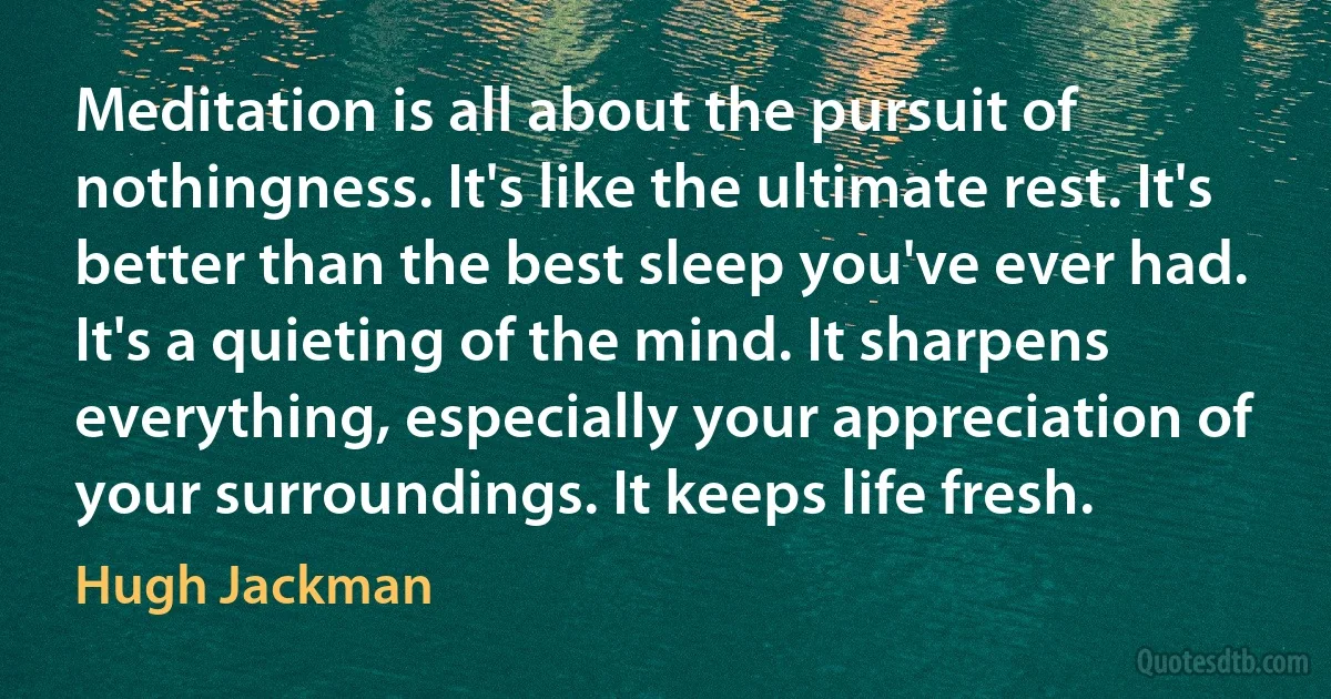 Meditation is all about the pursuit of nothingness. It's like the ultimate rest. It's better than the best sleep you've ever had. It's a quieting of the mind. It sharpens everything, especially your appreciation of your surroundings. It keeps life fresh. (Hugh Jackman)