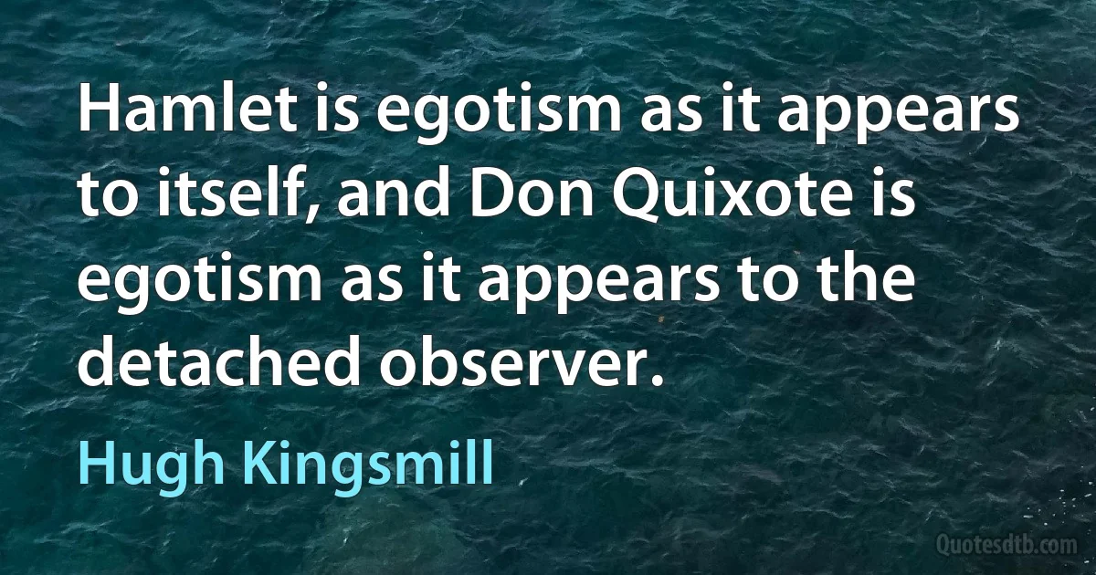 Hamlet is egotism as it appears to itself, and Don Quixote is egotism as it appears to the detached observer. (Hugh Kingsmill)