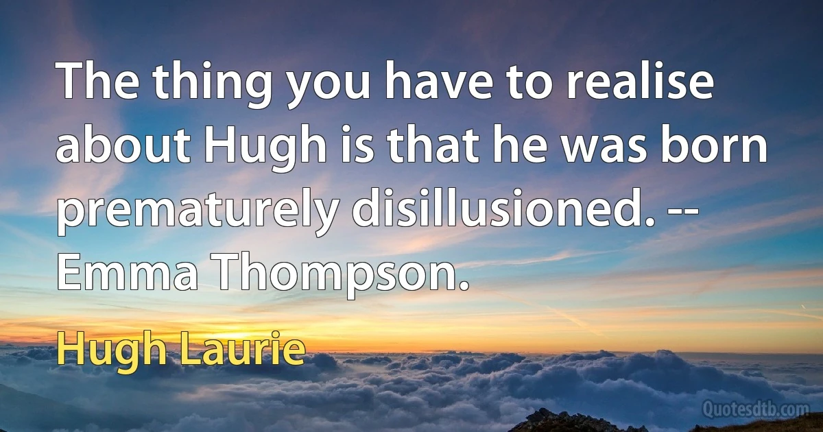 The thing you have to realise about Hugh is that he was born prematurely disillusioned. -- Emma Thompson. (Hugh Laurie)