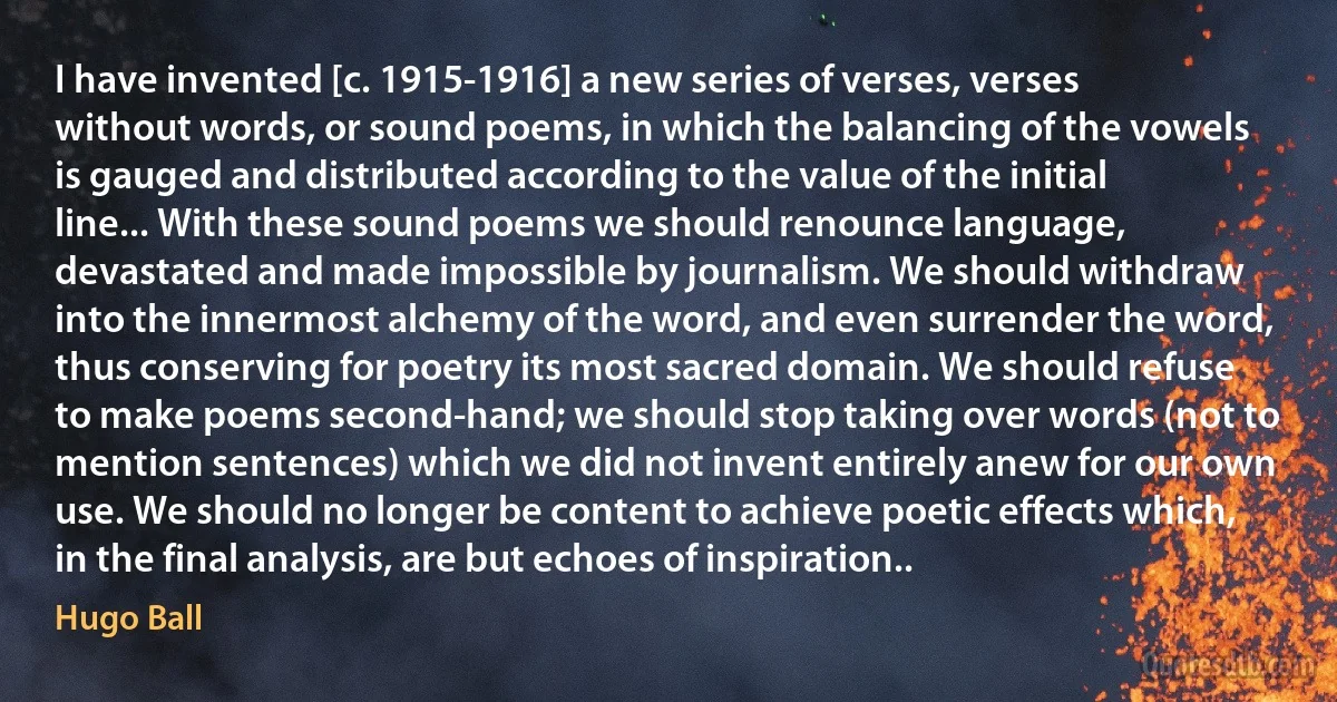 I have invented [c. 1915-1916] a new series of verses, verses without words, or sound poems, in which the balancing of the vowels is gauged and distributed according to the value of the initial line... With these sound poems we should renounce language, devastated and made impossible by journalism. We should withdraw into the innermost alchemy of the word, and even surrender the word, thus conserving for poetry its most sacred domain. We should refuse to make poems second-hand; we should stop taking over words (not to mention sentences) which we did not invent entirely anew for our own use. We should no longer be content to achieve poetic effects which, in the final analysis, are but echoes of inspiration.. (Hugo Ball)