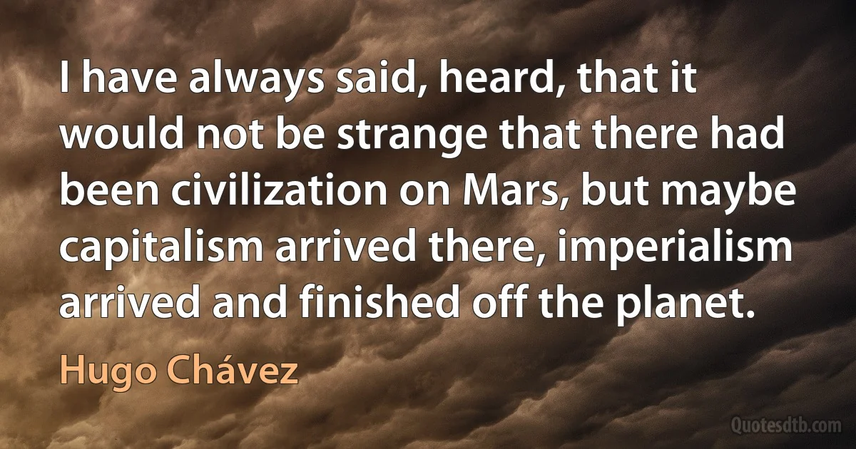 I have always said, heard, that it would not be strange that there had been civilization on Mars, but maybe capitalism arrived there, imperialism arrived and finished off the planet. (Hugo Chávez)