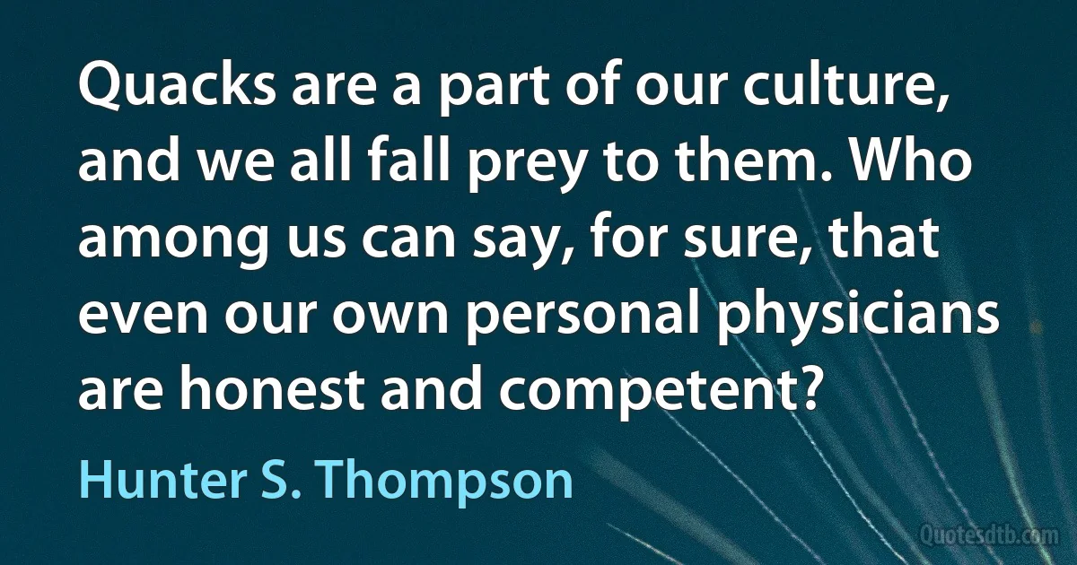 Quacks are a part of our culture, and we all fall prey to them. Who among us can say, for sure, that even our own personal physicians are honest and competent? (Hunter S. Thompson)