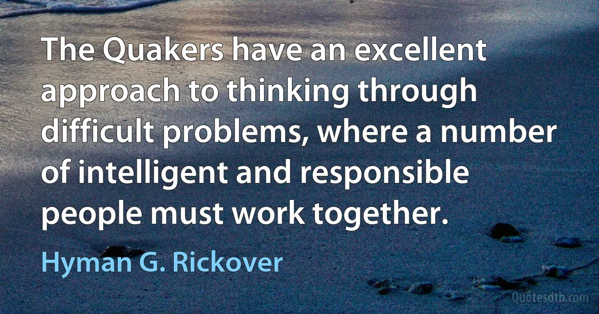 The Quakers have an excellent approach to thinking through difficult problems, where a number of intelligent and responsible people must work together. (Hyman G. Rickover)