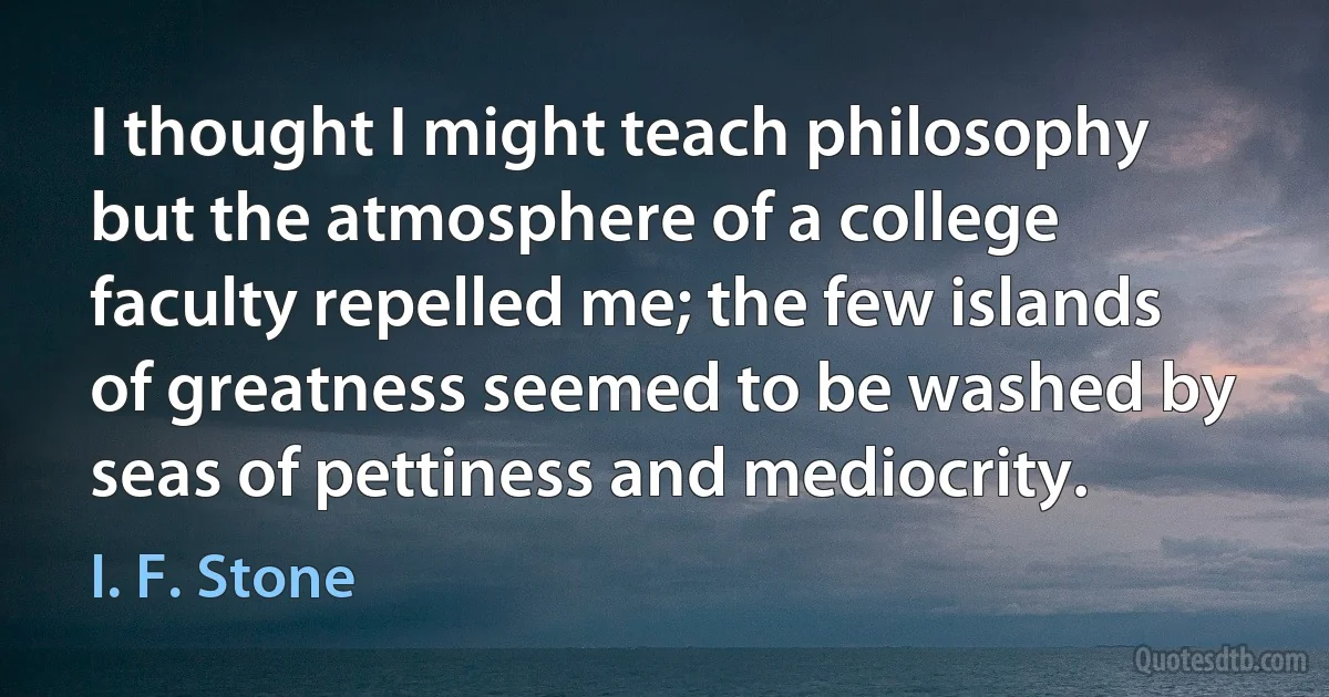 I thought I might teach philosophy but the atmosphere of a college faculty repelled me; the few islands of greatness seemed to be washed by seas of pettiness and mediocrity. (I. F. Stone)