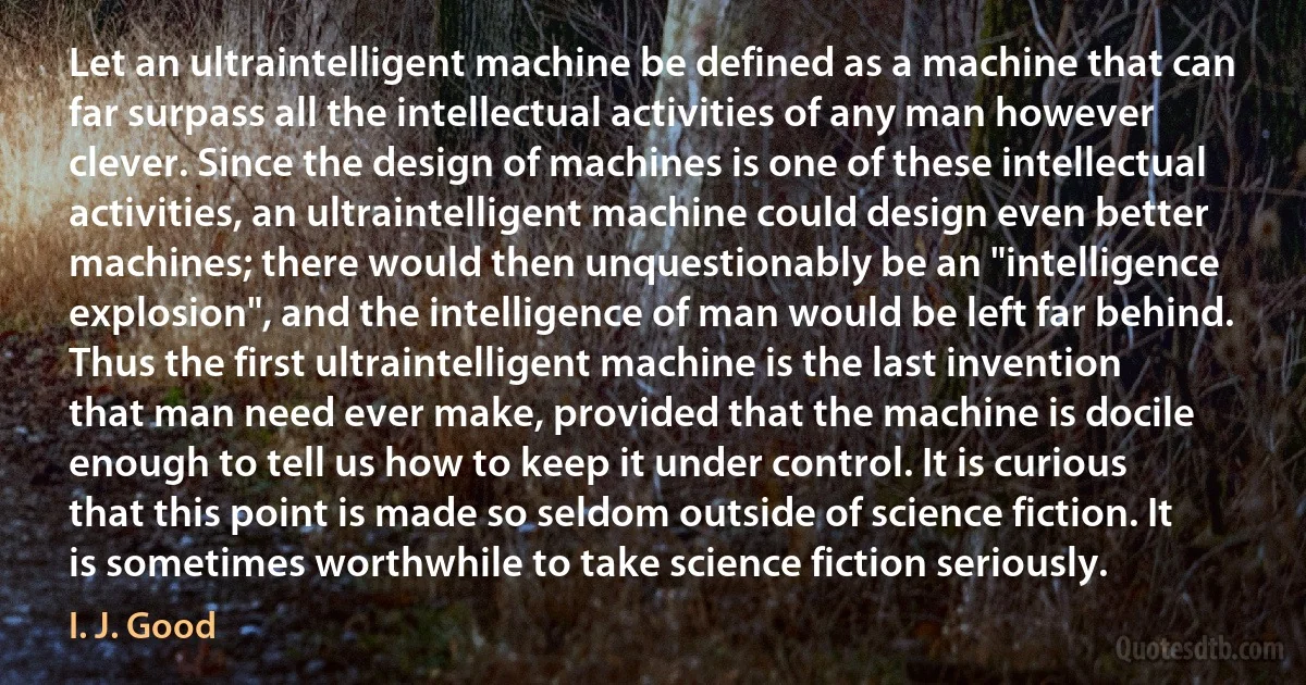 Let an ultraintelligent machine be defined as a machine that can far surpass all the intellectual activities of any man however clever. Since the design of machines is one of these intellectual activities, an ultraintelligent machine could design even better machines; there would then unquestionably be an "intelligence explosion", and the intelligence of man would be left far behind. Thus the first ultraintelligent machine is the last invention that man need ever make, provided that the machine is docile enough to tell us how to keep it under control. It is curious that this point is made so seldom outside of science fiction. It is sometimes worthwhile to take science fiction seriously. (I. J. Good)