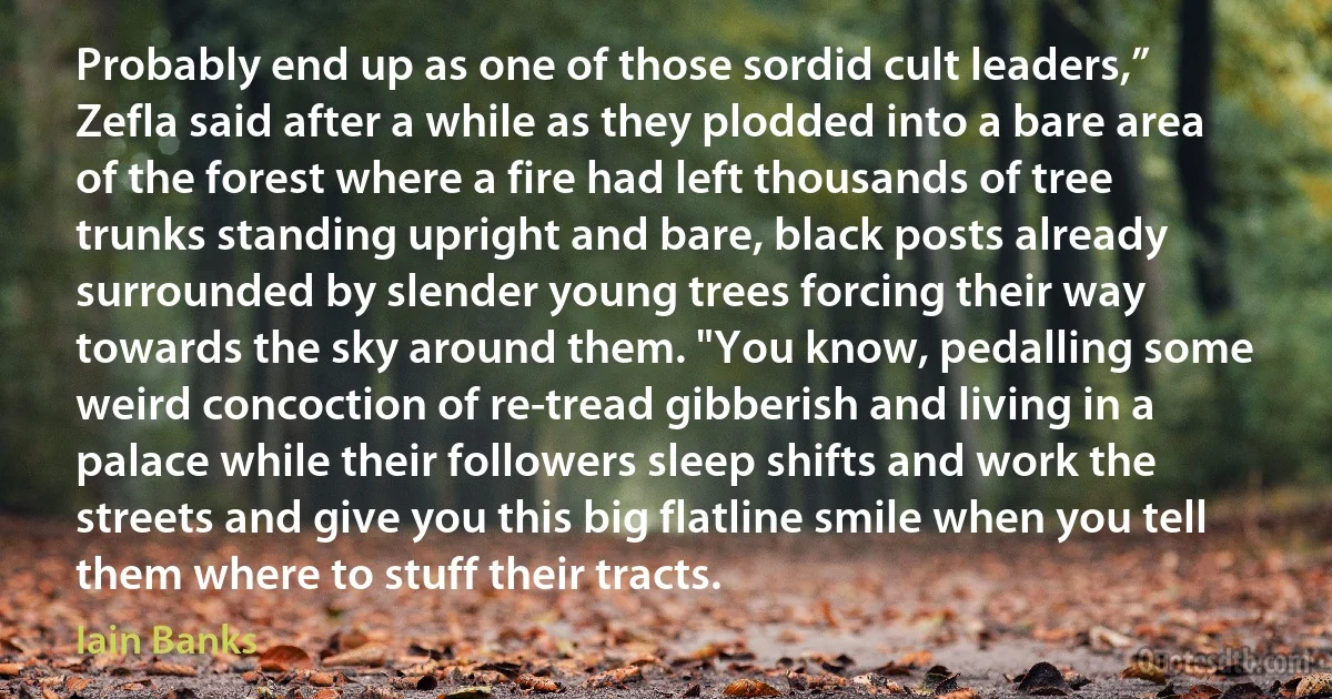 Probably end up as one of those sordid cult leaders,” Zefla said after a while as they plodded into a bare area of the forest where a fire had left thousands of tree trunks standing upright and bare, black posts already surrounded by slender young trees forcing their way towards the sky around them. "You know, pedalling some weird concoction of re-tread gibberish and living in a palace while their followers sleep shifts and work the streets and give you this big flatline smile when you tell them where to stuff their tracts. (Iain Banks)