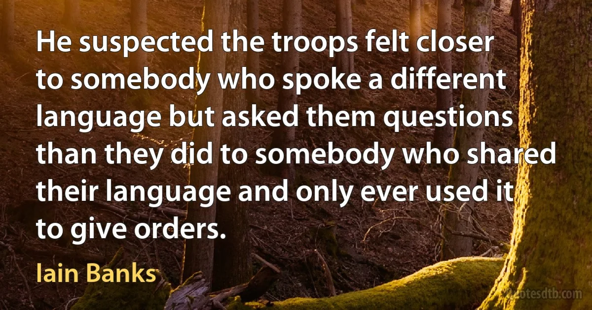 He suspected the troops felt closer to somebody who spoke a different language but asked them questions than they did to somebody who shared their language and only ever used it to give orders. (Iain Banks)