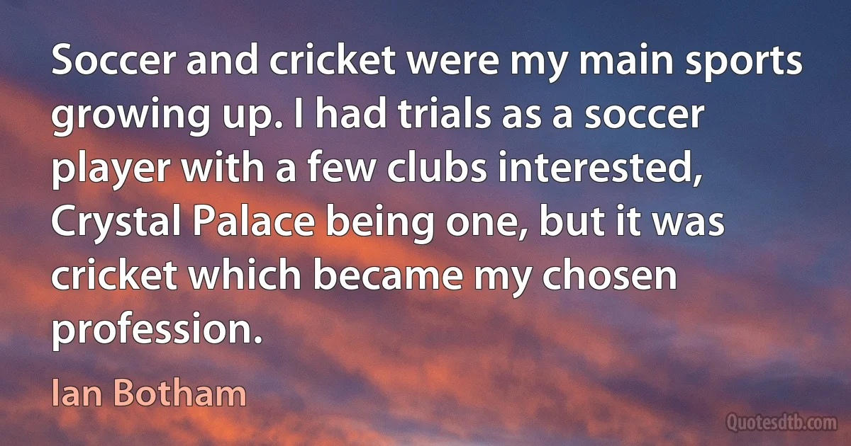 Soccer and cricket were my main sports growing up. I had trials as a soccer player with a few clubs interested, Crystal Palace being one, but it was cricket which became my chosen profession. (Ian Botham)