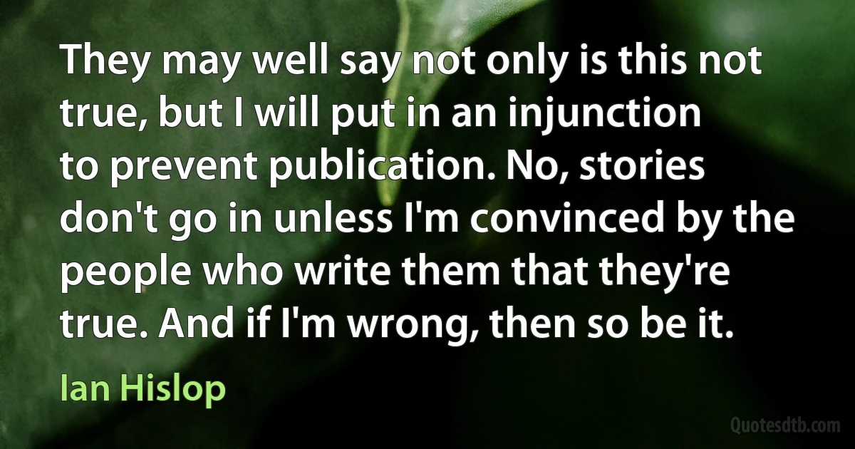 They may well say not only is this not true, but I will put in an injunction to prevent publication. No, stories don't go in unless I'm convinced by the people who write them that they're true. And if I'm wrong, then so be it. (Ian Hislop)