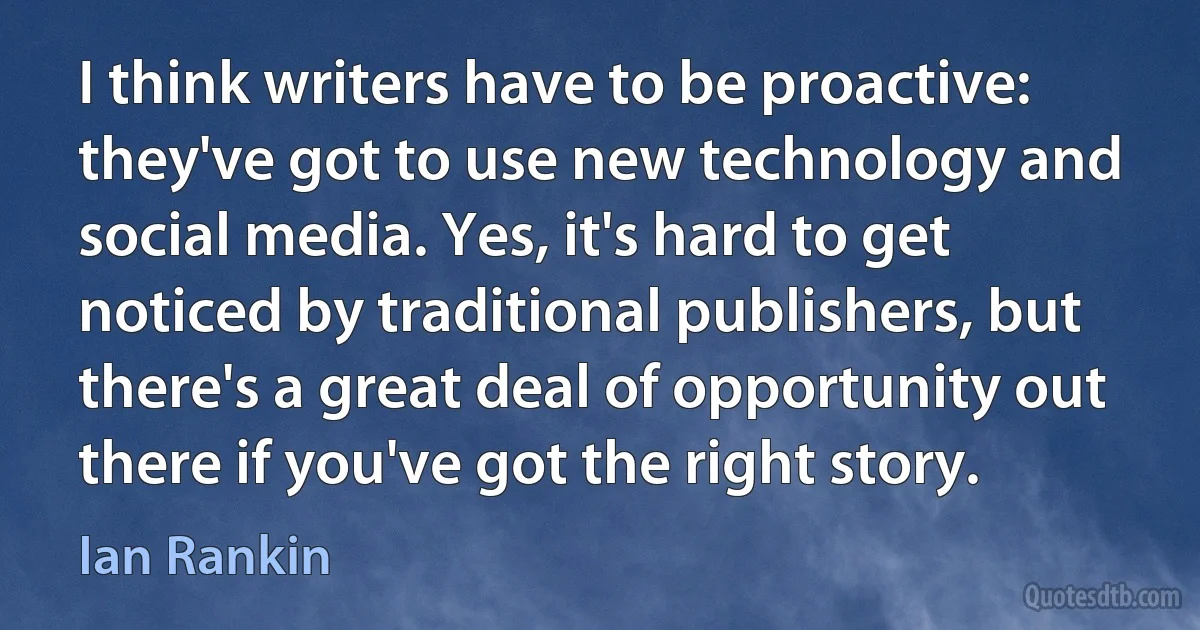 I think writers have to be proactive: they've got to use new technology and social media. Yes, it's hard to get noticed by traditional publishers, but there's a great deal of opportunity out there if you've got the right story. (Ian Rankin)