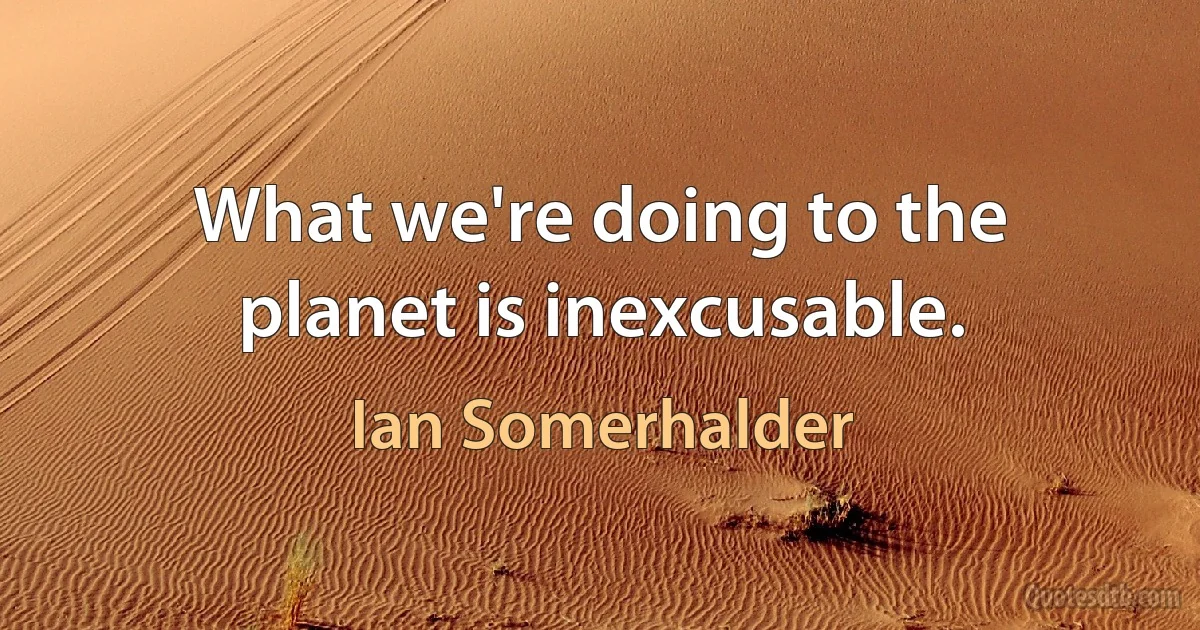 What we're doing to the planet is inexcusable. (Ian Somerhalder)